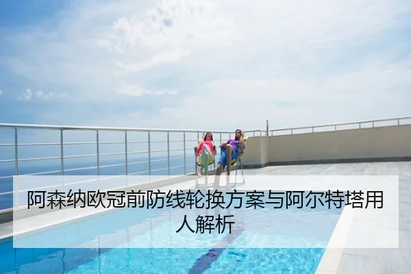 阿森纳欧冠前防线轮换方案与阿尔特塔用人解析