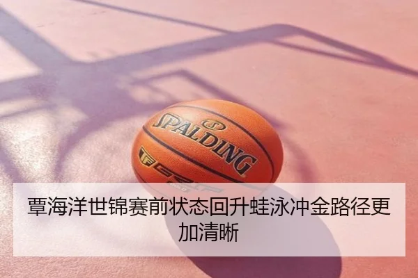 覃海洋世锦赛前状态回升蛙泳冲金路径更加清晰 | fh